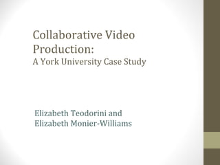 Collaborative Video Production: A York University Case Study Elizabeth Teodorini and  Elizabeth Monier-Williams 