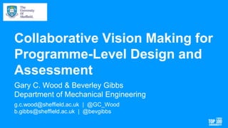 Collaborative Vision Making for
Programme-Level Design and
Assessment
Gary C. Wood & Beverley Gibbs
Department of Mechanical Engineering
g.c.wood@sheffield.ac.uk | @GC_Wood
b.gibbs@sheffield.ac.uk | @bevgibbs
 