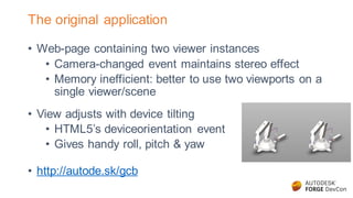 The original application
• Web-page containing two viewer instances
• Camera-changed event maintains stereo effect
• Memory inefficient: better to use two viewports on a
single viewer/scene
• View adjusts with device tilting
• HTML5’s deviceorientation event
• Gives handy roll, pitch & yaw
• http://autode.sk/gcb
 