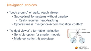 Navigation choices
• “Look around” or walkthrough viewer
• Sub-optimal for systems without parallax
• Really requires head-tracking
• Cybersickness: “vergence-accommodation conflict”
• “Widget viewer” / turntable navigation
• Sensible option for smaller models
• Made sense for this prototype
 