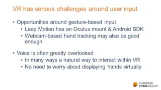 VR has serious challenges around user input
• Opportunities around gesture-based input
• Leap Motion has an Oculus mount & Android SDK
• Webcam-based hand tracking may also be good
enough
• Voice is often greatly overlooked
• In many ways a natural way to interact within VR
• No need to worry about displaying hands virtually
 