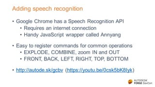 Adding speech recognition
• Google Chrome has a Speech Recognition API
• Requires an internet connection
• Handy JavaScript wrapper called Annyang
• Easy to register commands for common operations
• EXPLODE, COMBINE, zoom IN and OUT
• FRONT, BACK, LEFT, RIGHT, TOP, BOTTOM
• http://autode.sk/gcbv (https://youtu.be/0csk5bK8Iyk)
 