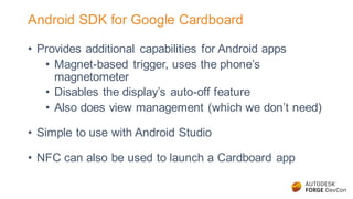Android SDK for Google Cardboard
• Provides additional capabilities for Android apps
• Magnet-based trigger, uses the phone’s
magnetometer
• Disables the display’s auto-off feature
• Also does view management (which we don’t need)
• Simple to use with Android Studio
• NFC can also be used to launch a Cardboard app
 