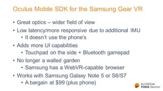 Oculus Mobile SDK for the Samsung Gear VR
• Great optics – wider field of view
• Low latency/more responsive due to additional IMU
• It doesn’t use the phone’s
• Adds more UI capabilities
• Touchpad on the side + Bluetooth gamepad
• No longer a walled garden
• Samsung has a WebVR-capable browser
• Works with Samsung Galaxy Note 5 or S6/S7
• A bargain at $99 (plus phone)
 