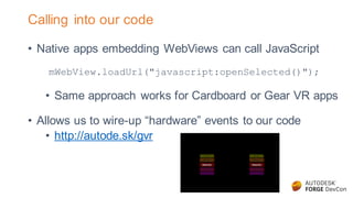 Calling into our code
• Native apps embedding WebViews can call JavaScript
mWebView.loadUrl("javascript:openSelected()");
• Same approach works for Cardboard or Gear VR apps
• Allows us to wire-up “hardware” events to our code
• http://autode.sk/gvr
 