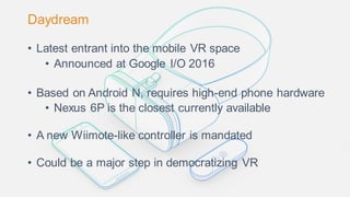 Daydream
• Latest entrant into the mobile VR space
• Announced at Google I/O 2016
• Based on Android N, requires high-end phone hardware
• Nexus 6P is the closest currently available
• A new Wiimote-like controller is mandated
• Could be a major step in democratizing VR
 