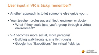 User input in VR is tricky, remember?
• Another approach is to let someone else guide you…
• Your teacher, professor, architect, engineer or doctor
• What if they could lead you/a group through a virtual
environment?
• VR becomes more social, more personal
• Building walkthroughs, site flythroughs
• Google has “Expeditions” for virtual fieldtrips
 