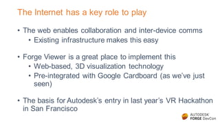 The Internet has a key role to play
• The web enables collaboration and inter-device comms
• Existing infrastructure makes this easy
• Forge Viewer is a great place to implement this
• Web-based, 3D visualization technology
• Pre-integrated with Google Cardboard (as we’ve just
seen)
• The basis for Autodesk’s entry in last year’s VR Hackathon
in San Francisco
 