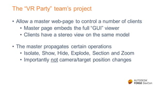 The “VR Party” team’s project
• Allow a master web-page to control a number of clients
• Master page embeds the full “GUI” viewer
• Clients have a stereo view on the same model
• The master propagates certain operations
• Isolate, Show, Hide, Explode, Section and Zoom
• Importantly not camera/target position changes
 