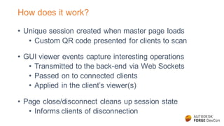 How does it work?
• Unique session created when master page loads
• Custom QR code presented for clients to scan
• GUI viewer events capture interesting operations
• Transmitted to the back-end via Web Sockets
• Passed on to connected clients
• Applied in the client’s viewer(s)
• Page close/disconnect cleans up session state
• Informs clients of disconnection
 