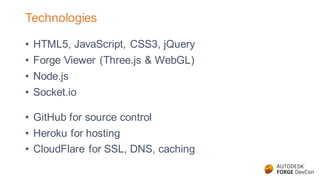 Technologies
• HTML5, JavaScript, CSS3, jQuery
• Forge Viewer (Three.js & WebGL)
• Node.js
• Socket.io
• GitHub for source control
• Heroku for hosting
• CloudFlare for SSL, DNS, caching
 
