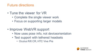 Future directions
• Tune the viewer for VR
• Complete the single viewer work
• Focus on supporting larger models
• Improve WebVR support
• Now uses pose info, not deviceorientation
• Test support with tethered headsets
• Oculus Rift CR, HTC Vive Pre
 