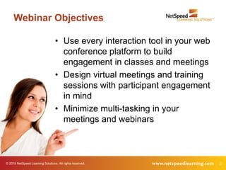 © 2015 NetSpeed Learning Solutions. All rights reserved. 2
Webinar Objectives
• Use every interaction tool in your web
conference platform to build
engagement in classes and meetings
• Design virtual meetings and training
sessions with participant engagement
in mind
• Minimize multi-tasking in your
meetings and webinars
 