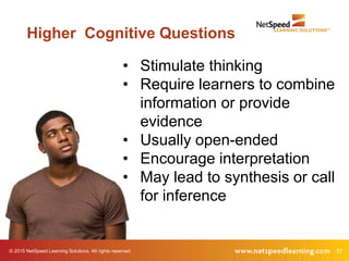 37© 2015 NetSpeed Learning Solutions. All rights reserved.
Higher Cognitive Questions
• Stimulate thinking
• Require learners to combine
information or provide
evidence
• Usually open-ended
• Encourage interpretation
• May lead to synthesis or call
for inference
 