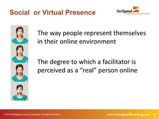 © 2015 NetSpeed Learning Solutions. All rights reserved. 44
Social or Virtual Presence
The way people represent themselves
in their online environment
The degree to which a facilitator is
perceived as a “real” person online
 
