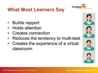 50© 2015 NetSpeed Learning Solutions. All rights reserved.
What Most Learners Say
• Builds rapport
• Holds attention
• Creates connection
• Reduces the tendency to multi-task
• Creates the experience of a virtual
classroom
 