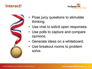 © 2015 NetSpeed Learning Solutions. All rights reserved. 59
Interact!
• Pose juicy questions to stimulate
thinking.
• Use chat to solicit open responses.
• Use polls to capture and compare
opinions.
• Generate ideas on a whiteboard.
• Use breakout rooms to problem
solve.
 