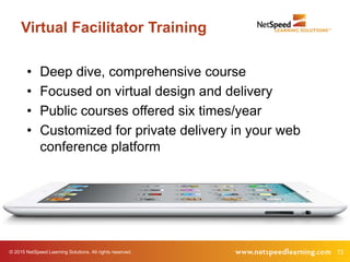 © 2015 NetSpeed Learning Solutions. All rights reserved. 72
Virtual Facilitator Training
• Deep dive, comprehensive course
• Focused on virtual design and delivery
• Public courses offered six times/year
• Customized for private delivery in your web
conference platform
 