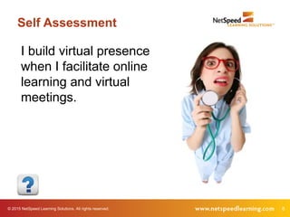 © 2015 NetSpeed Learning Solutions. All rights reserved. 8
Self Assessment
I build virtual presence
when I facilitate online
learning and virtual
meetings.
 