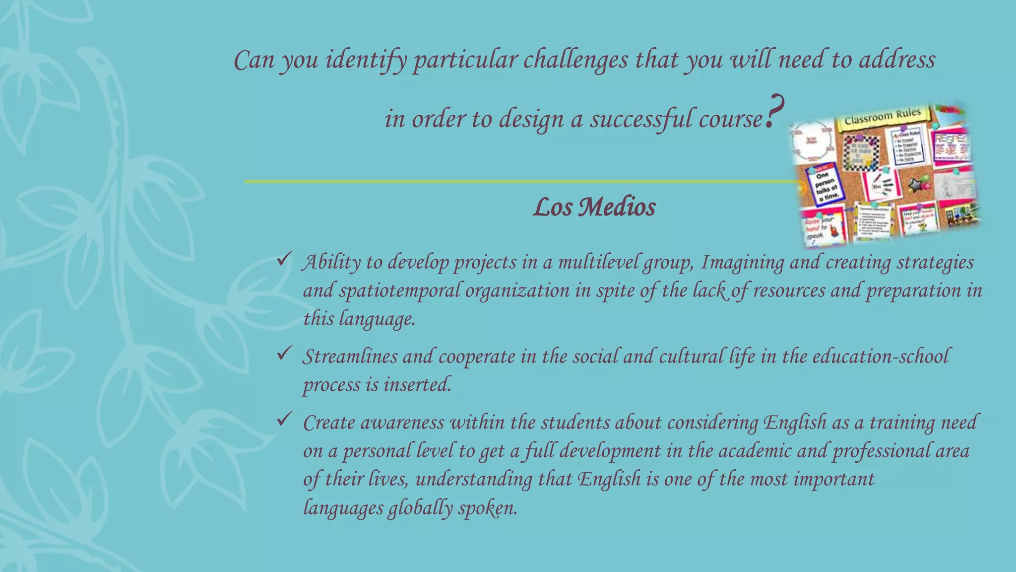 Can you identify particular challenges that you will need to address
in order to design a successful course?
 Ability to develop projects in a multilevel group, Imagining and creating strategies
and spatiotemporal organization in spite of the lack of resources and preparation in
this language.
 Streamlines and cooperate in the social and cultural life in the education-school
process is inserted.
 Create awareness within the students about considering English as a training need
on a personal level to get a full development in the academic and professional area
of their lives, understanding that English is one of the most important
languages globally spoken.
Los Medios
 