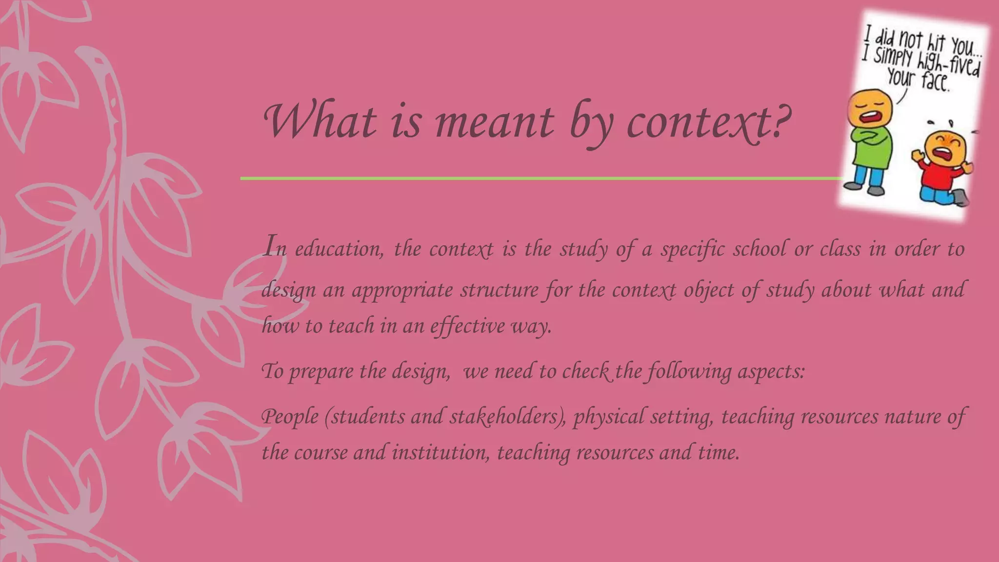 What is meant by context?
In education, the context is the study of a specific school or class in order to
design an appropriate structure for the context object of study about what and
how to teach in an effective way.
To prepare the design, we need to check the following aspects:
People (students and stakeholders), physical setting, teaching resources nature of
the course and institution, teaching resources and time.
 