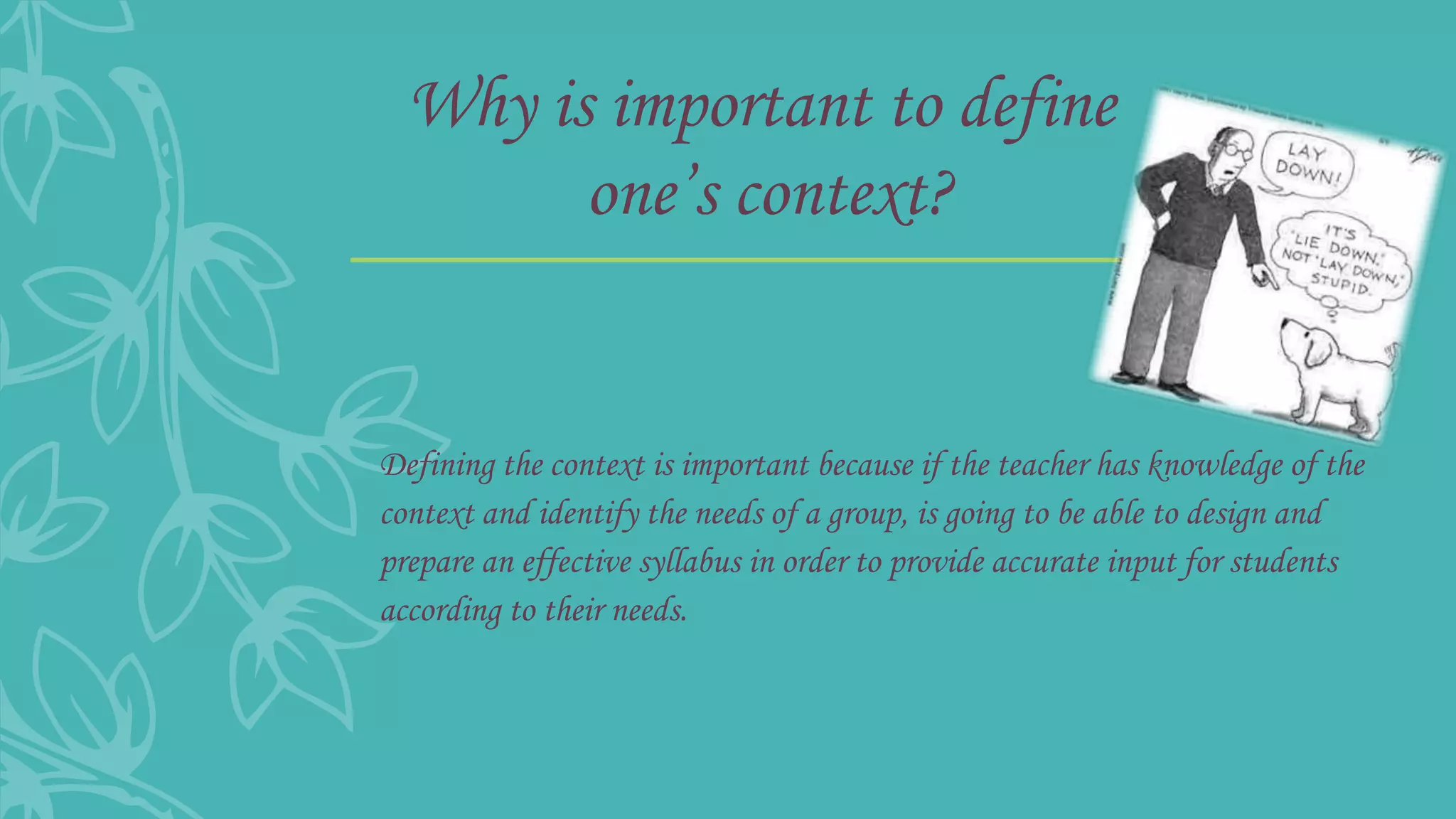Why is important to define
one’s context?
Defining the context is important because if the teacher has knowledge of the
context and identify the needs of a group, is going to be able to design and
prepare an effective syllabus in order to provide accurate input for students
according to their needs.
 
