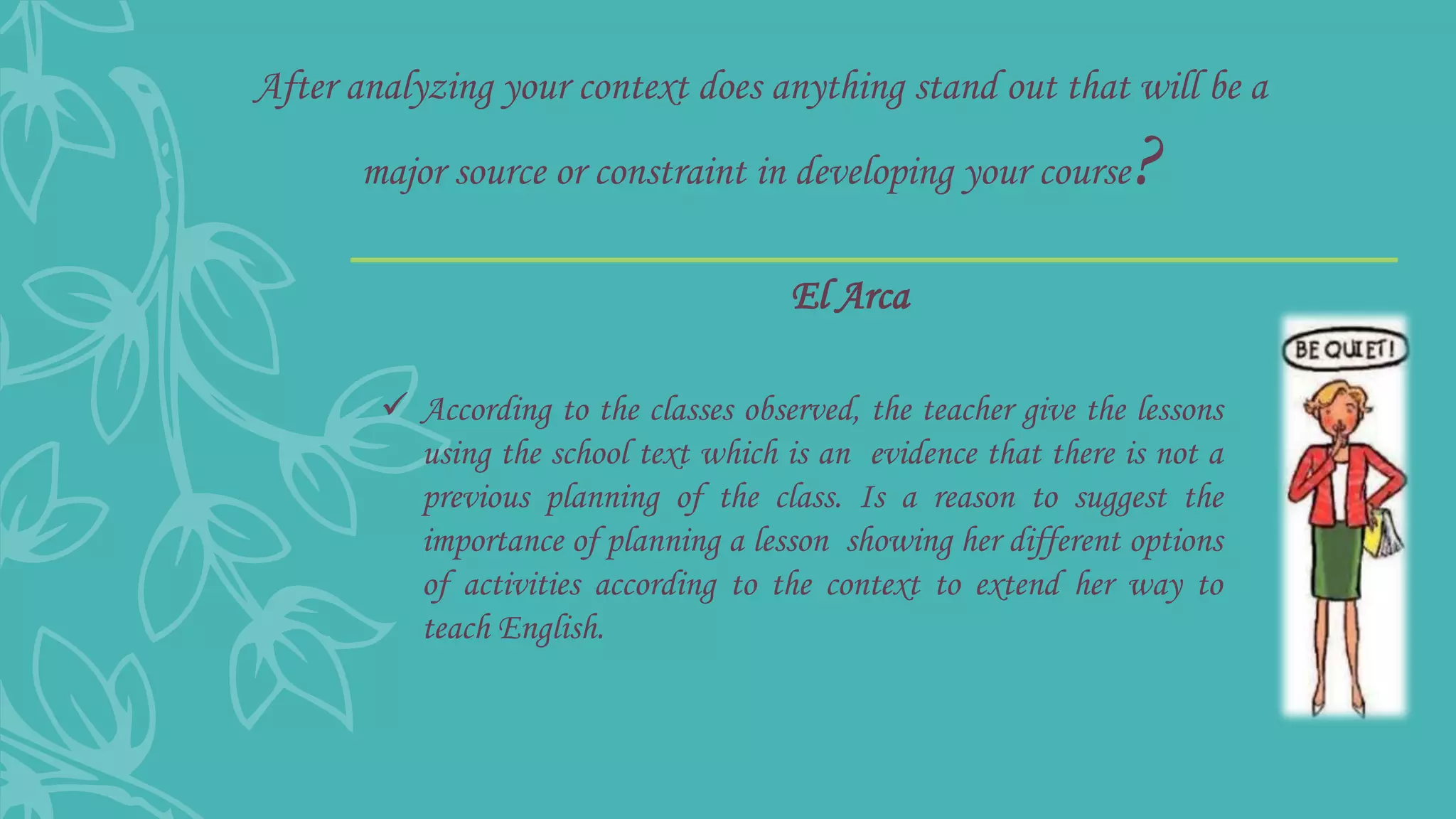 After analyzing your context does anything stand out that will be a
major source or constraint in developing your course?
 According to the classes observed, the teacher give the lessons
using the school text which is an evidence that there is not a
previous planning of the class. Is a reason to suggest the
importance of planning a lesson showing her different options
of activities according to the context to extend her way to
teach English.
El Arca
 
