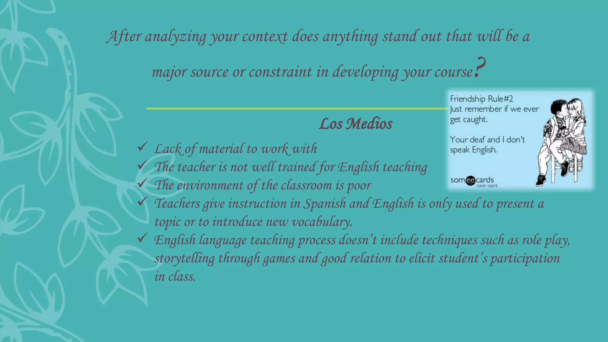 After analyzing your context does anything stand out that will be a
major source or constraint in developing your course?
 Lack of material to work with
 The teacher is not well trained for English teaching
 The environment of the classroom is poor
 Teachers give instruction in Spanish and English is only used to present a
topic or to introduce new vocabulary.
 English language teaching process doesn’t include techniques such as role play,
storytelling through games and good relation to elicit student’s participation
in class.
Los Medios
 