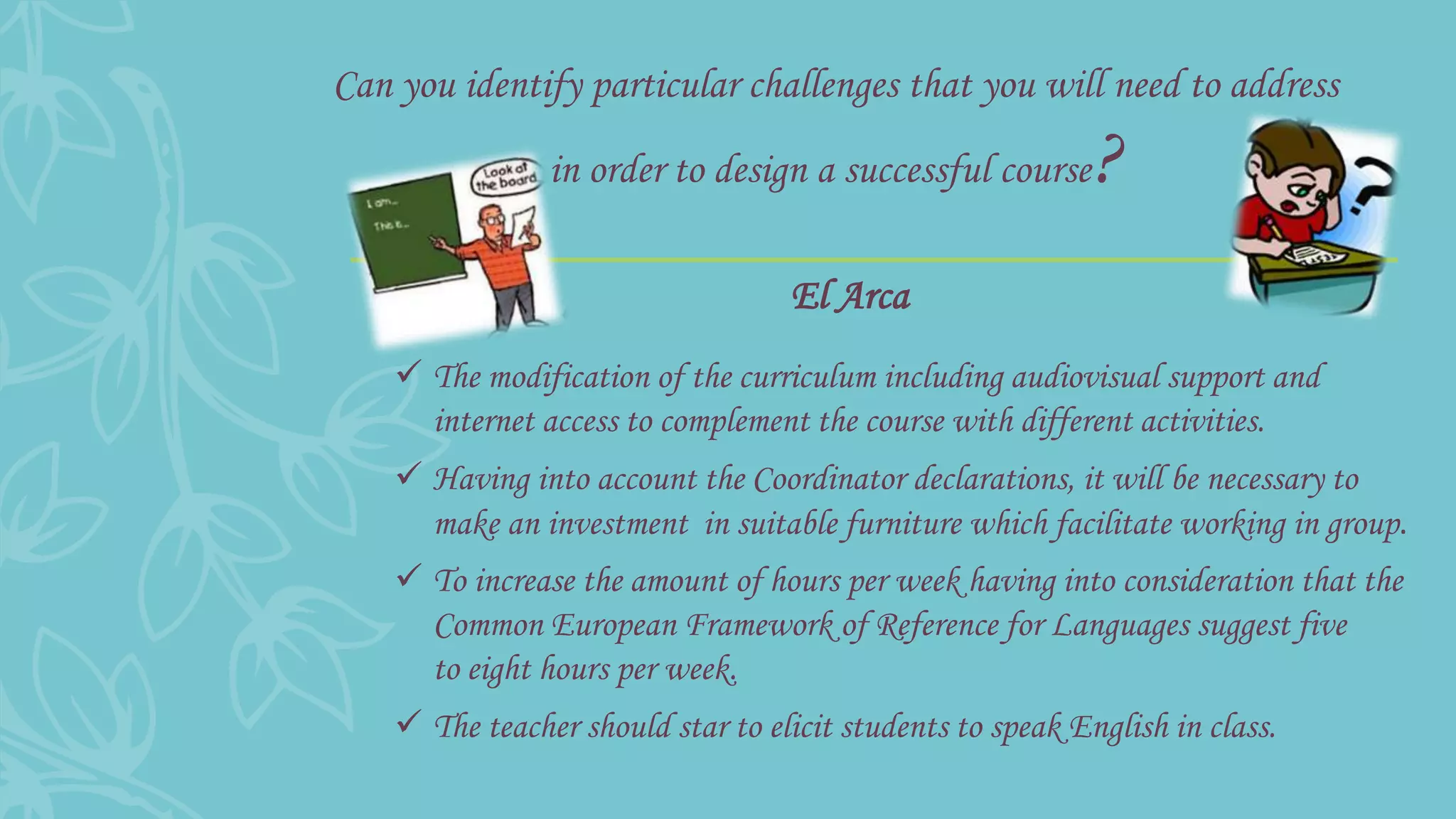 Can you identify particular challenges that you will need to address
in order to design a successful course?
 The modification of the curriculum including audiovisual support and
internet access to complement the course with different activities.
 Having into account the Coordinator declarations, it will be necessary to
make an investment in suitable furniture which facilitate working in group.
 To increase the amount of hours per week having into consideration that the
Common European Framework of Reference for Languages suggest five
to eight hours per week.
 The teacher should star to elicit students to speak English in class.
El Arca
 
