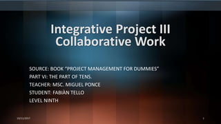 Integrative Project III
Collaborative Work
SOURCE: BOOK “PROJECT MANAGEMENT FOR DUMMIES”
PART VI: THE PART OF TENS.
TEACHER: MSC. MIGUEL PONCE
STUDENT: FABIÀN TELLO
LEVEL NINTH
10/11/2017 1
 