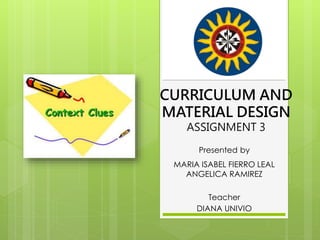 CURRICULUM AND
MATERIAL DESIGN
ASSIGNMENT 3
Presented by
MARIA ISABEL FIERRO LEAL
ANGELICA RAMIREZ
Teacher
DIANA UNIVIO
 