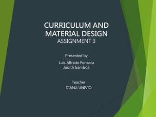 CURRICULUM AND
MATERIAL DESIGN
ASSIGNMENT 3
Presented by
Luis Alfredo Fonseca
Judith Gamboa
Teacher
DIANA UNIVIO
 