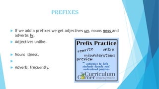 PREFIXES


If we add a prefixes we get adjectives un, nouns ness and
adverbs ly.



Adjective: unlike.



Noun: illness.




Adverb: frecuently.

 