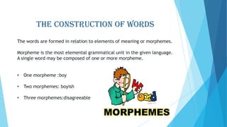 THE CONSTRUCTION OF WORDS
The words are formed in relation to elements of meaning or morphemes.
Morpheme is the most elemental grammatical unit in the given language.
A single word may be composed of one or more morpheme.
• One morpheme :boy
• Two morphemes: boyish
• Three morphemes:disagreeable

 