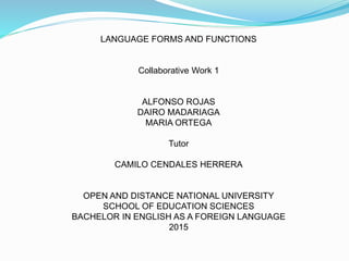 LANGUAGE FORMS AND FUNCTIONS
Collaborative Work 1
ALFONSO ROJAS
DAIRO MADARIAGA
MARIA ORTEGA
Tutor
CAMILO CENDALES HERRERA
OPEN AND DISTANCE NATIONAL UNIVERSITY
SCHOOL OF EDUCATION SCIENCES
BACHELOR IN ENGLISH AS A FOREIGN LANGUAGE
2015
 