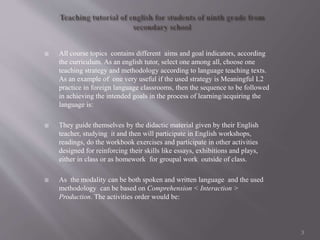  All course topics contains different aims and goal indicators, according
the curriculum. As an english tutor, select one among all, choose one
teaching strategy and methodology according to language teaching texts.
As an example of one very useful if the used strategy is Meaningful L2
practice in foreign language classrooms, then the sequence to be followed
in achieving the intended goals in the process of learning/acquiring the
language is:
 They guide themselves by the didactic material given by their English
teacher, studying it and then will participate in English workshops,
readings, do the workbook exercises and participate in other activities
designed for reinforcing their skills like essays, exhibitions and plays,
either in class or as homework for groupal work outside of class.
 As the modality can be both spoken and written language and the used
methodology can be based on Comprehension < Interaction >
Production. The activities order would be:
3
 