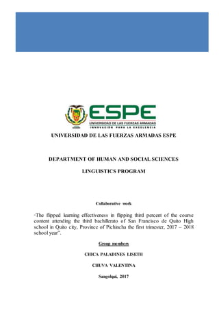 UNIVERSIDAD DE LAS FUERZAS ARMADAS ESPE
DEPARTMENT OF HUMAN AND SOCIAL SCIENCES
LINGUISTICS PROGRAM
Collaborative work
“The flipped learning effectiveness in flipping third percent of the course
content attending the third bachillerato of San Francisco de Quito High
school in Quito city, Province of Pichincha the first trimester, 2017 – 2018
school year”.
Group members
CHICA PALADINES LISETH
CHUVA VALENTINA
Sangolqui, 2017
 