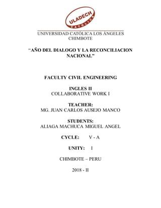 “AÑO DEL DIALOGO Y LA RECONCILIACION
NACIONAL”
FACULTY CIVIL ENGINEERING
INGLES II
COLLABORATIVE WORK I
TEACHER:
MG. JUAN CARLOS AUSEJO MANCO
STUDENTS:
ALIAGA MACHUCA MIGUEL ANGEL
CYCLE: V - A
UNITY: I
CHIMBOTE – PERU
2018 - II
 