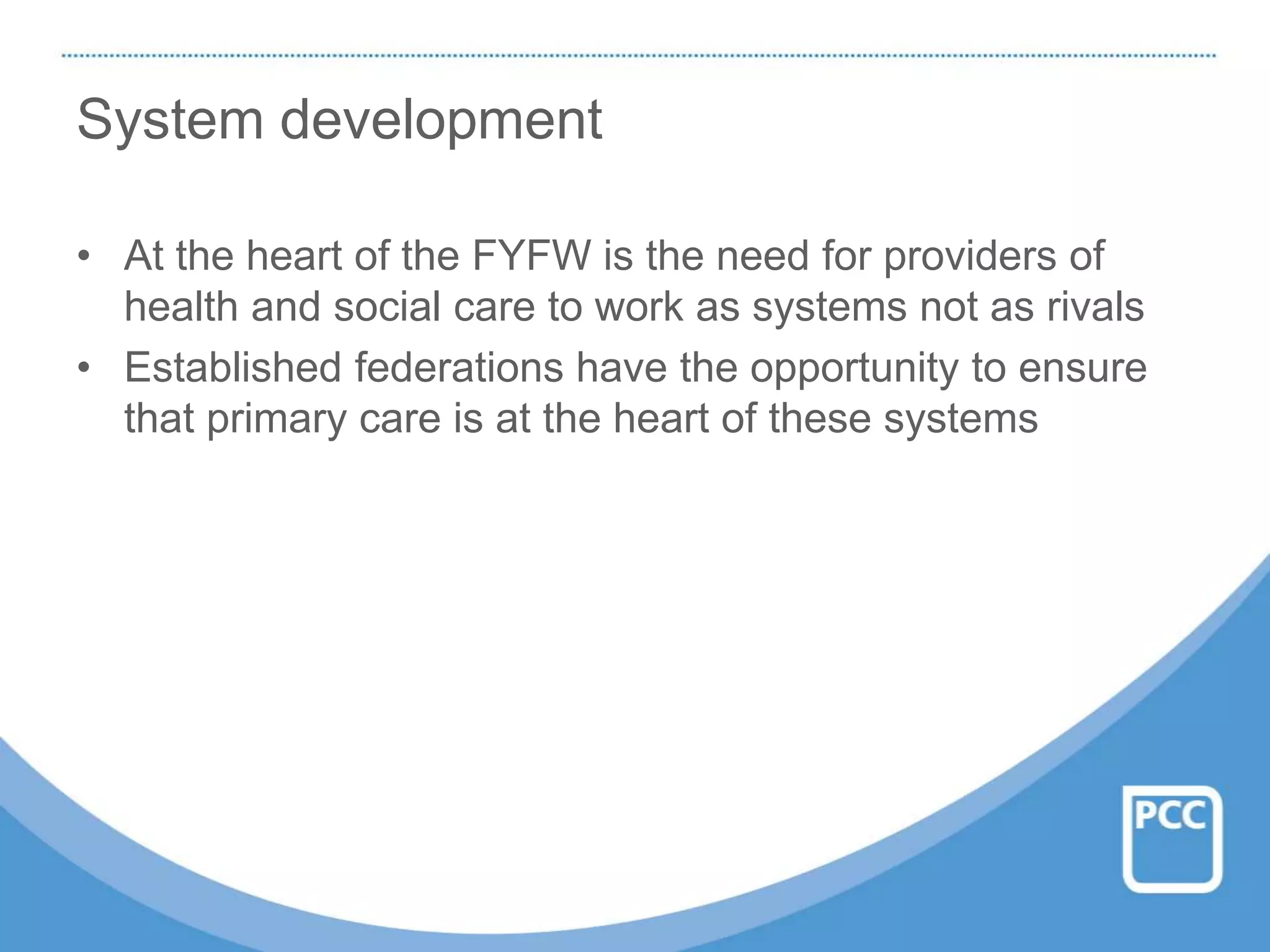 System development
• At the heart of the FYFW is the need for providers of
health and social care to work as systems not as rivals
• Established federations have the opportunity to ensure
that primary care is at the heart of these systems
 