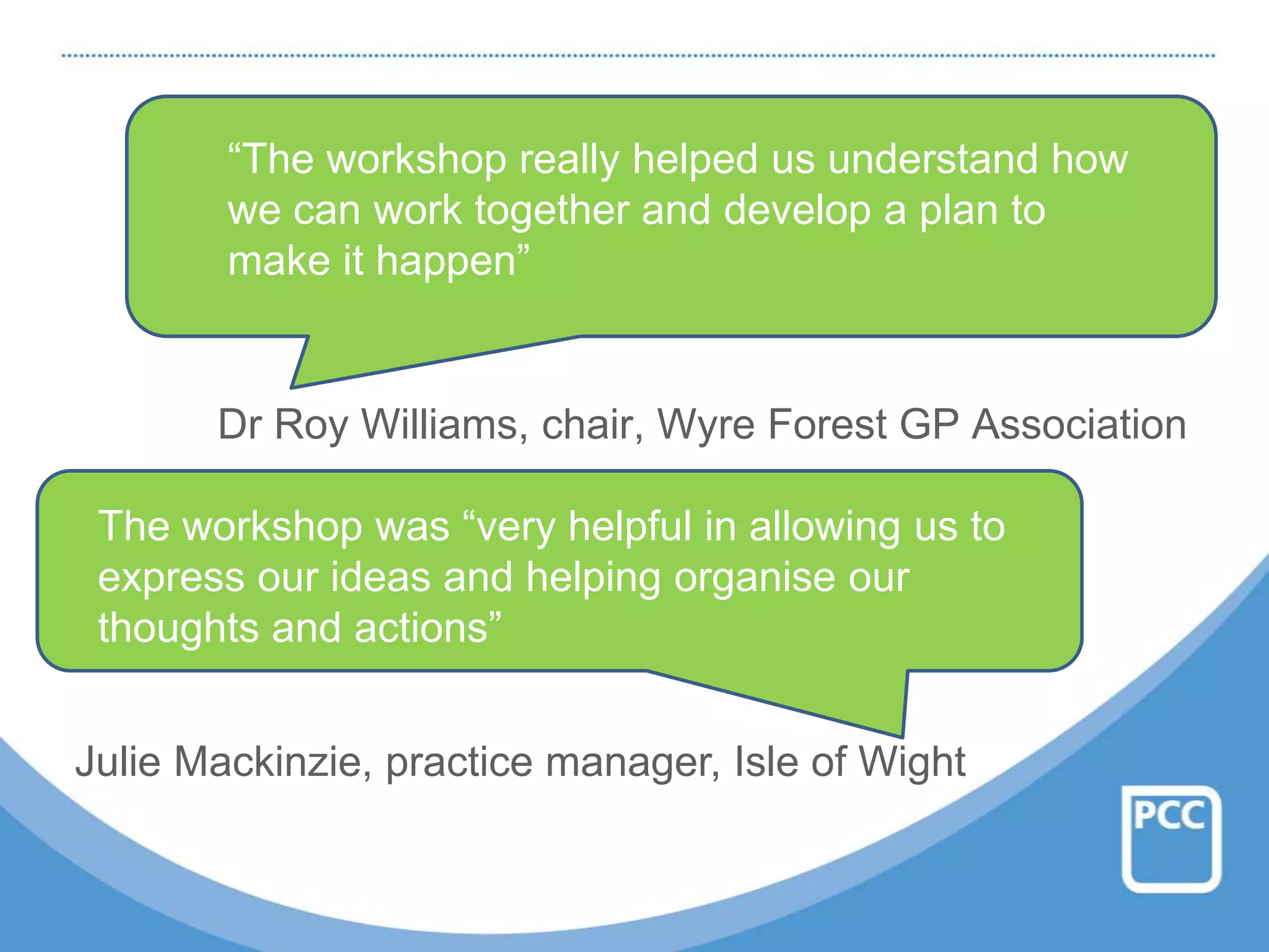 Dr Roy Williams, chair, Wyre Forest GP Association
“The workshop really helped us understand how
we can work together and develop a plan to
make it happen”
The workshop was “very helpful in allowing us to
express our ideas and helping organise our
thoughts and actions”
Julie Mackinzie, practice manager, Isle of Wight
 