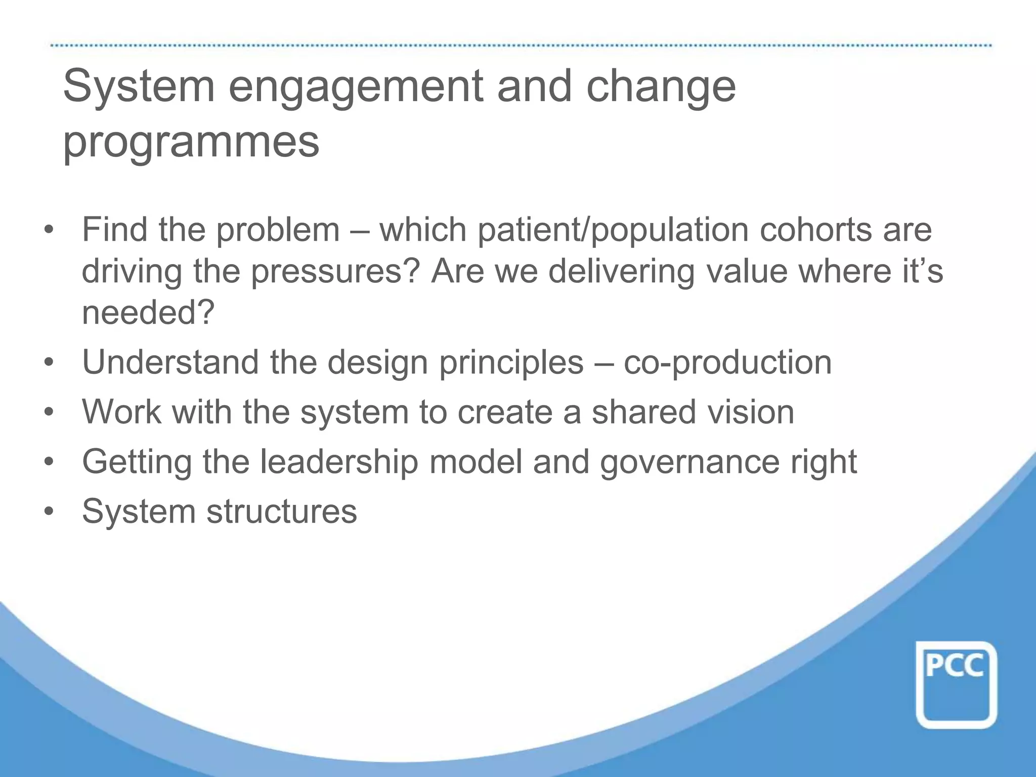 System engagement and change
programmes
• Find the problem – which patient/population cohorts are
driving the pressures? Are we delivering value where it’s
needed?
• Understand the design principles – co-production
• Work with the system to create a shared vision
• Getting the leadership model and governance right
• System structures
 