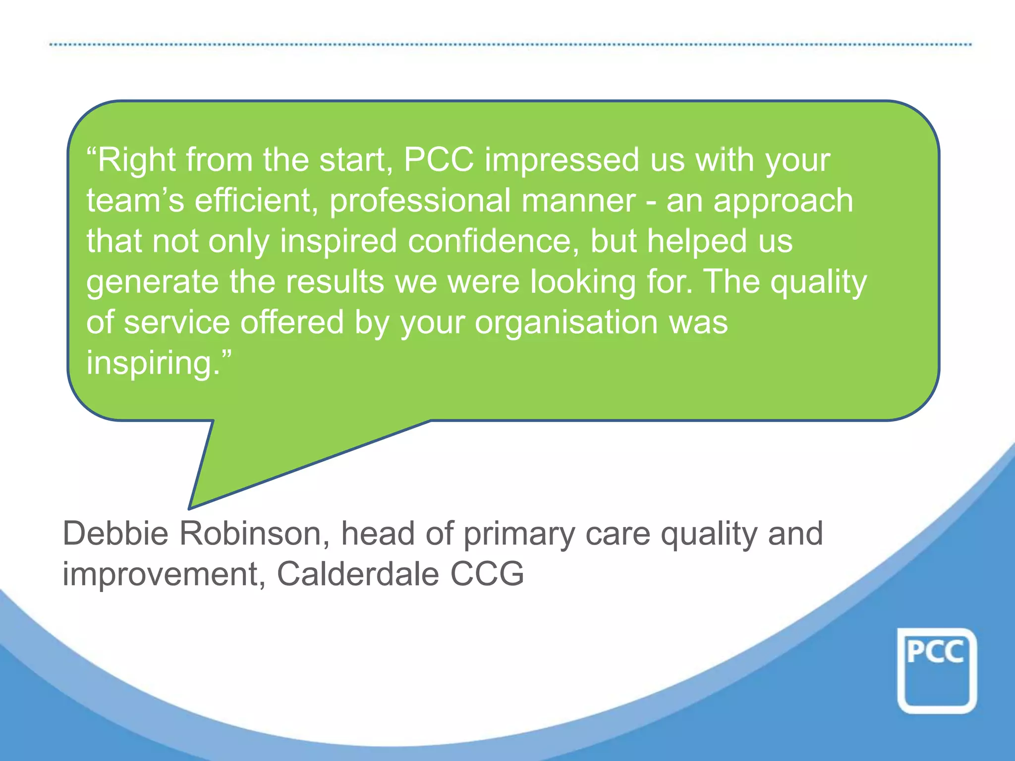 Debbie Robinson, head of primary care quality and
improvement, Calderdale CCG
“Right from the start, PCC impressed us with your
team’s efficient, professional manner - an approach
that not only inspired confidence, but helped us
generate the results we were looking for. The quality
of service offered by your organisation was
inspiring.”
 