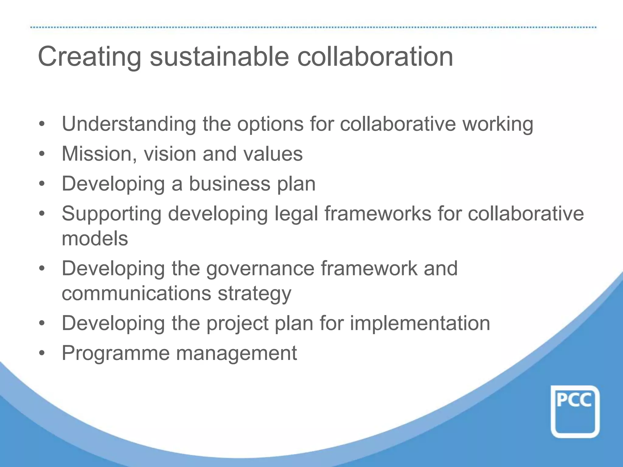 Creating sustainable collaboration
• Understanding the options for collaborative working
• Mission, vision and values
• Developing a business plan
• Supporting developing legal frameworks for collaborative
models
• Developing the governance framework and
communications strategy
• Developing the project plan for implementation
• Programme management
 