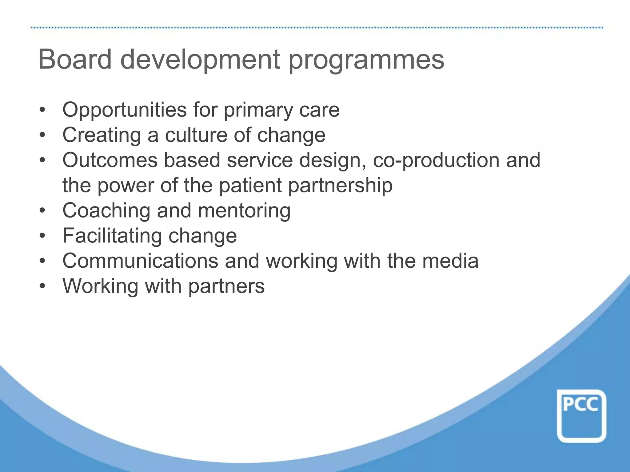 Board development programmes
• Opportunities for primary care
• Creating a culture of change
• Outcomes based service design, co-production and
the power of the patient partnership
• Coaching and mentoring
• Facilitating change
• Communications and working with the media
• Working with partners
 