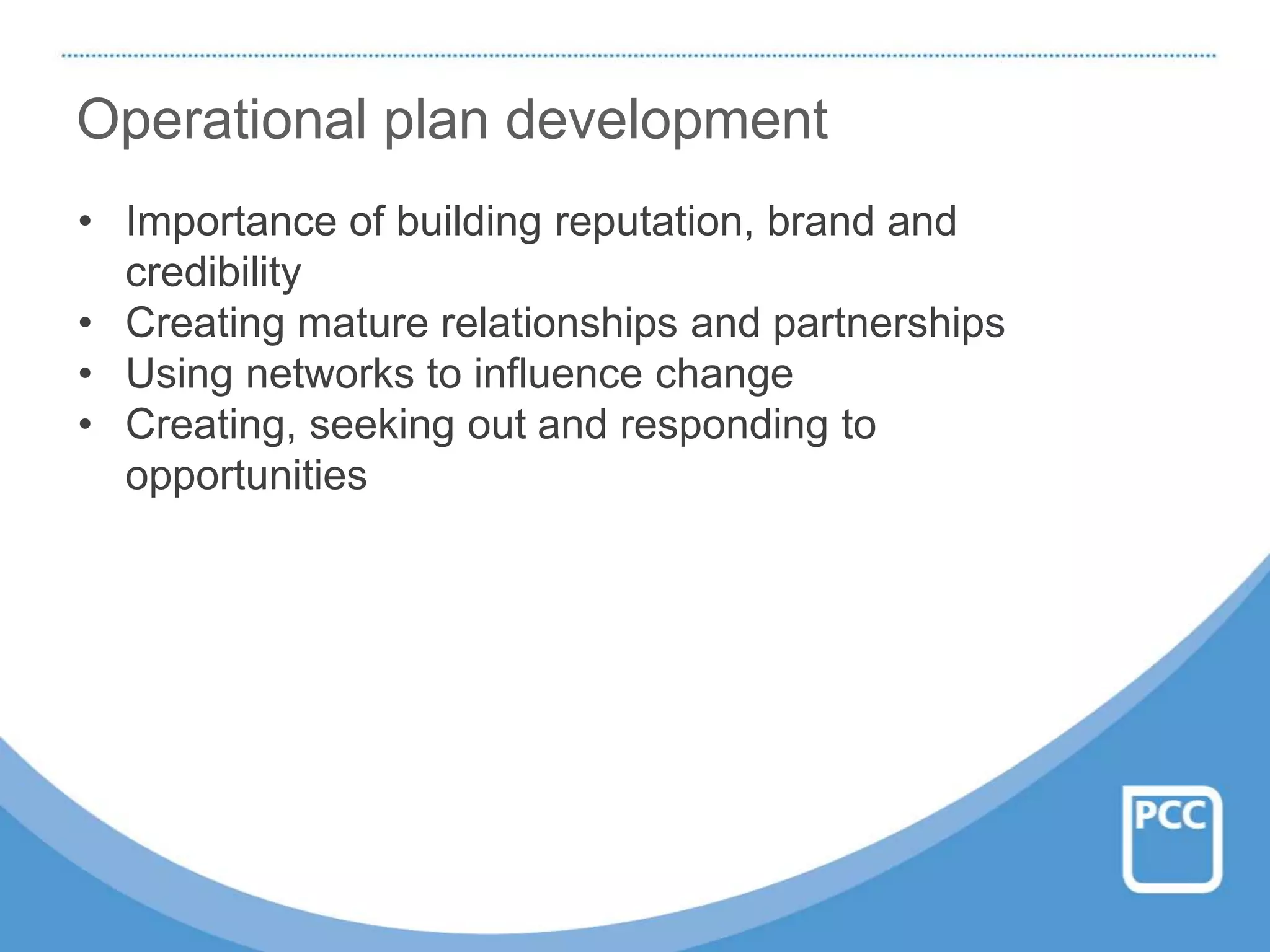 Operational plan development
• Importance of building reputation, brand and
credibility
• Creating mature relationships and partnerships
• Using networks to influence change
• Creating, seeking out and responding to
opportunities
 