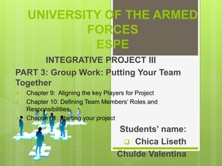 UNIVERSITY OF THE ARMED
FORCES
ESPE
INTEGRATIVE PROJECT III
PART 3: Group Work: Putting Your Team
Together
 Chapter 9: Aligning the key Players for Project
 Chapter 10: Defining Team Members’ Roles and
Responsibilities
 Chapter 11: Starting your project
Students’ name:
 Chica Liseth
 Chulde Valentina
 