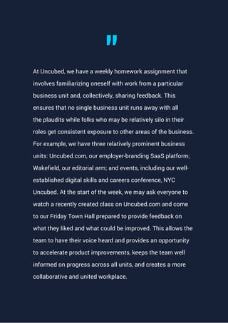 At Uncubed, we have a weekly homework assignment that
involves familiarizing oneself with work from a particular
business unit and, collectively, sharing feedback. This
ensures that no single business unit runs away with all
the plaudits while folks who may be relatively silo in their
roles get consistent exposure to other areas of the business.
For example, we have three relatively prominent business
units: Uncubed.com, our employer-branding SaaS platform;
Wakefield, our editorial arm; and events, including our well-
established digital skills and careers conference, NYC
Uncubed. At the start of the week, we may ask everyone to
watch a recently created class on Uncubed.com and come
to our Friday Town Hall prepared to provide feedback on
what they liked and what could be improved. This allows the
team to have their voice heard and provides an opportunity
to accelerate product improvements, keeps the team well
informed on progress across all units, and creates a more
collaborative and united workplace.
"
 