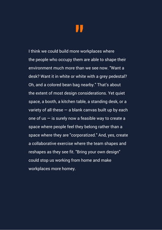 I think we could build more workplaces where
the people who occupy them are able to shape their
environment much more than we see now. "Want a
desk? Want it in white or white with a grey pedestal?
Oh, and a colored bean bag nearby." That’s about
the extent of most design considerations. Yet quiet
space, a booth, a kitchen table, a standing desk, or a
variety of all these — a blank canvas built up by each
one of us — is surely now a feasible way to create a
space where people feel they belong rather than a
space where they are "corporatized." And, yes, create
a collaborative exercise where the team shapes and
reshapes as they see fit. "Bring your own design"
could stop us working from home and make
workplaces more homey.
"
 
