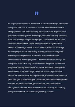 At Mapos, we have found two critical drivers to creating a connected
workplace. The first is behavioral: Include all stakeholders in the
design process. We invite as many decision-makers as possible to
participate in team games, workshops, and brainstorming sessions
from the very beginning of each project. These activities not only
leverage the actual end user’s intelligence and insights for the
benefit of the design (which is invaluable) but also set the stage
for how people will be interacting, sharing, and co-creating their
everyday work experience. At move-in, everyone is already
accustomed to working together! The second is urban: Design the
workplace like a small city. Like citizens of any proud community,
the people sharing a workplace act, react, and move through their
environment in different ways. There are places of privacy and
repose for focused work and rejuvenation, there are small collection
points for group work and open discussion, and there are large town
squares for public activities, presentations, and celebrations.
The right mix of these ensures everyone will be using and sharing
the spaces over the course of any given day or week.
"
 