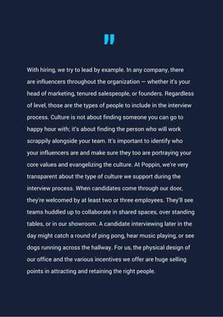 With hiring, we try to lead by example. In any company, there
are influencers throughout the organization — whether it's your
head of marketing, tenured salespeople, or founders. Regardless
of level, those are the types of people to include in the interview
process. Culture is not about finding someone you can go to
happy hour with; it's about finding the person who will work
scrappily alongside your team. It’s important to identify who
your influencers are and make sure they too are portraying your
core values and evangelizing the culture. At Poppin, we’re very
transparent about the type of culture we support during the
interview process. When candidates come through our door,
they're welcomed by at least two or three employees. They’ll see
teams huddled up to collaborate in shared spaces, over standing
tables, or in our showroom. A candidate interviewing later in the
day might catch a round of ping pong, hear music playing, or see
dogs running across the hallway. For us, the physical design of
our office and the various incentives we offer are huge selling
points in attracting and retaining the right people.
"
 